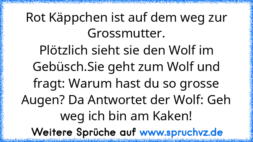 Rot Käppchen ist auf dem weg zur Grossmutter.
Plötzlich sieht sie den Wolf im Gebüsch.Sie geht zum Wolf und fragt: Warum hast du so grosse Augen? Da Antwortet der Wolf: Geh weg ich bin am Kaken!