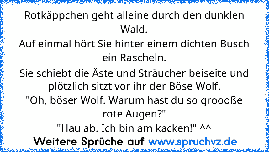 Rotkäppchen geht alleine durch den dunklen Wald.
Auf einmal hört Sie hinter einem dichten Busch ein Rascheln.
Sie schiebt die Äste und Sträucher beiseite und plötzlich sitzt vor ihr der Böse Wolf.
"Oh, böser Wolf. Warum hast du so groooße rote Augen?"
"Hau ab. Ich bin am kacken!" ^^