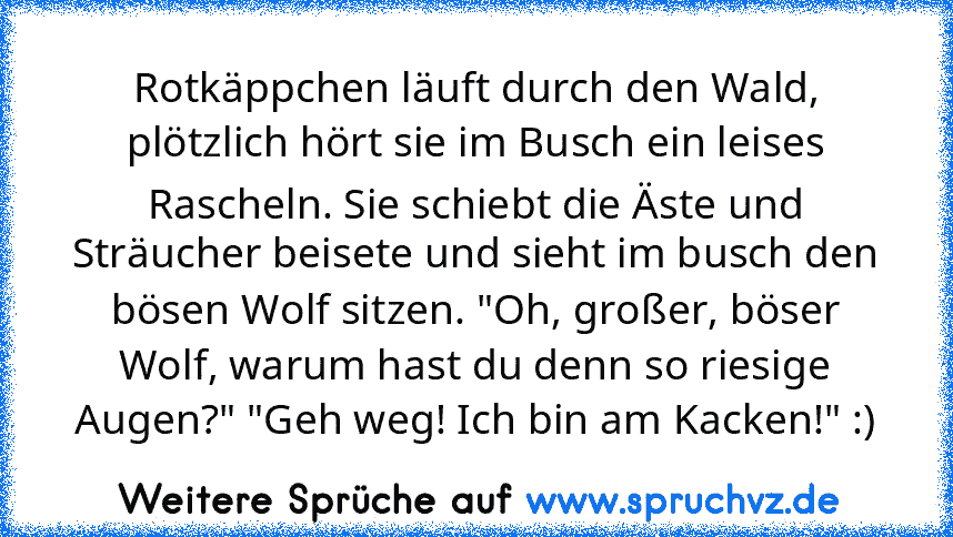 Rotkäppchen läuft durch den Wald, plötzlich hört sie im Busch ein leises Rascheln. Sie schiebt die Äste und Sträucher beisete und sieht im busch den bösen Wolf sitzen. "Oh, großer, böser Wolf, warum hast du denn so riesige Augen?" "Geh weg! Ich bin am Kacken!" :)