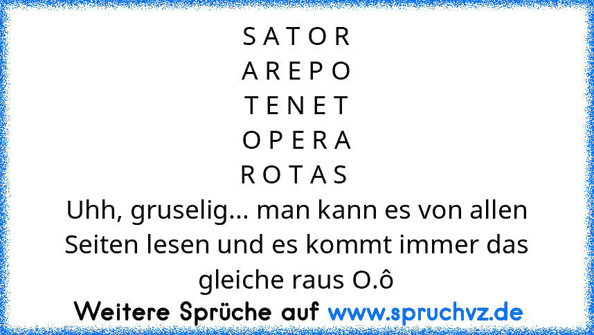 S A T O R
A R E P O
T E N E T
O P E R A
R O T A S 
Uhh, gruselig... man kann es von allen Seiten lesen und es kommt immer das gleiche raus O.ô