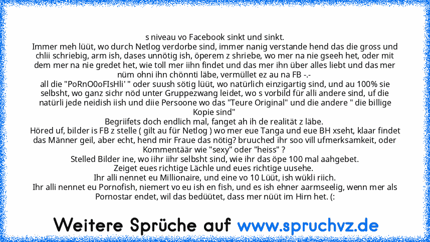 s niveau vo Facebook sinkt und sinkt.
Immer meh lüüt, wo durch Netlog verdorbe sind, immer nanig verstande hend das die gross und chlii schriebig, arm ish, dases unnötig ish, öperem z shriebe, wo mer na nie gseeh het, oder mit dem mer na nie gredet het, wie toll mer iihn findet und das mer ihn über alles liebt und das mer nüm ohni ihn chönnti läbe, vermüllet ez au na FB -.- 
all die "PoRnO0oFIs...