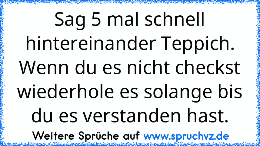 Sag 5 mal schnell hintereinander Teppich.
Wenn du es nicht checkst wiederhole es solange bis du es verstanden hast.