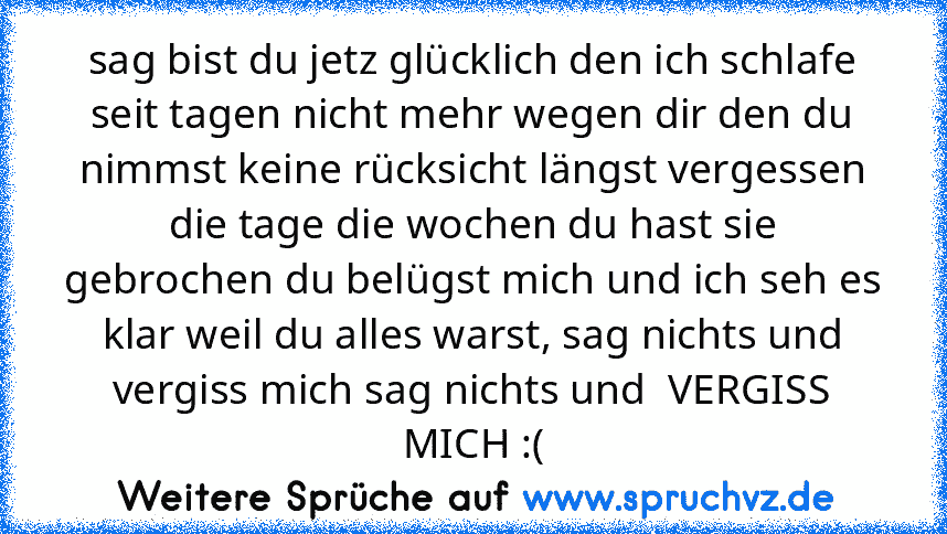 sag bist du jetz glücklich den ich schlafe seit tagen nicht mehr wegen dir den du nimmst keine rücksicht längst vergessen die tage die wochen du hast sie gebrochen du belügst mich und ich seh es klar weil du alles warst, sag nichts und vergiss mich sag nichts und  VERGISS MICH :(