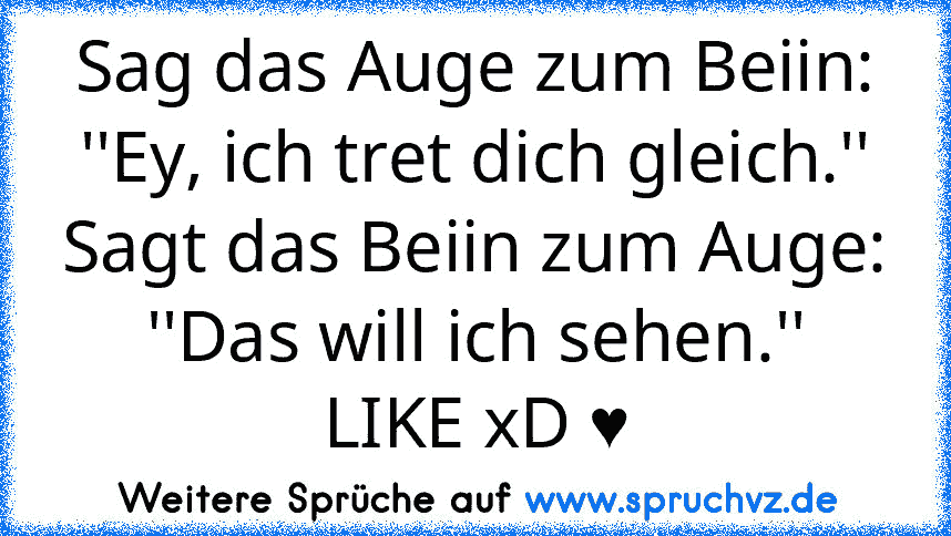 Sag das Auge zum Beiin: ''Ey, ich tret dich gleich.''
Sagt das Beiin zum Auge: ''Das will ich sehen.''
LIKE xD ♥