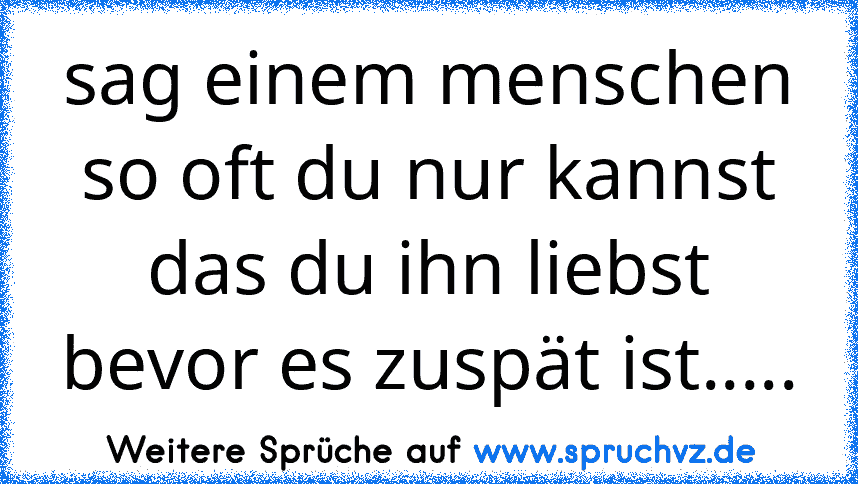 sag einem menschen so oft du nur kannst das du ihn liebst bevor es zuspät ist.....