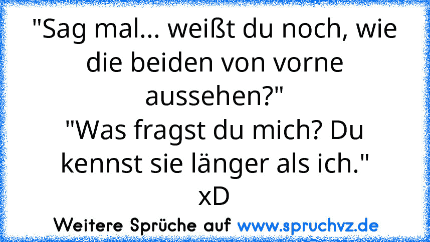 "Sag mal... weißt du noch, wie die beiden von vorne aussehen?"
"Was fragst du mich? Du kennst sie länger als ich."
xD