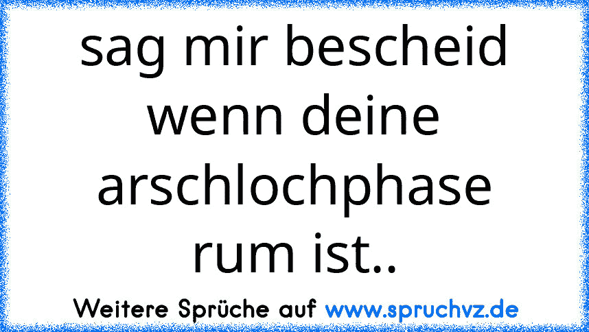 sag mir bescheid wenn deine arschlochphase rum ist..