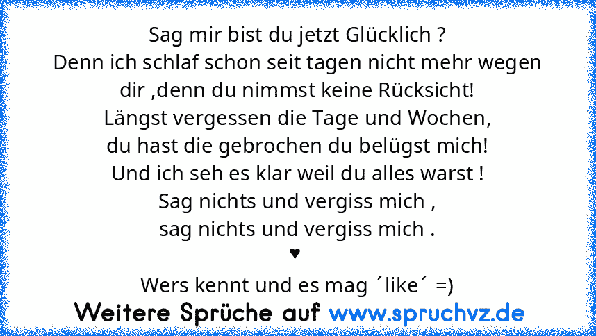 Sag mir bist du jetzt Glücklich ?
Denn ich schlaf schon seit tagen nicht mehr wegen dir ,denn du nimmst keine Rücksicht!
Längst vergessen die Tage und Wochen,
du hast die gebrochen du belügst mich!
Und ich seh es klar weil du alles warst !
Sag nichts und vergiss mich ,
sag nichts und vergiss mich .
♥ 
Wers kennt und es mag ´like´ =)