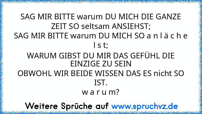 SAG MIR BITTE warum DU MICH DIE GANZE ZEIT SO seltsam ANSIEHST;
SAG MIR BITTE warum DU MICH SO a n l ä c h e l s t;
WARUM GIBST DU MIR DAS GEFÜHL DIE EINZIGE ZU SEIN
OBWOHL WIR BEIDE WISSEN DAS ES nicht SO IST.
w a r u m?