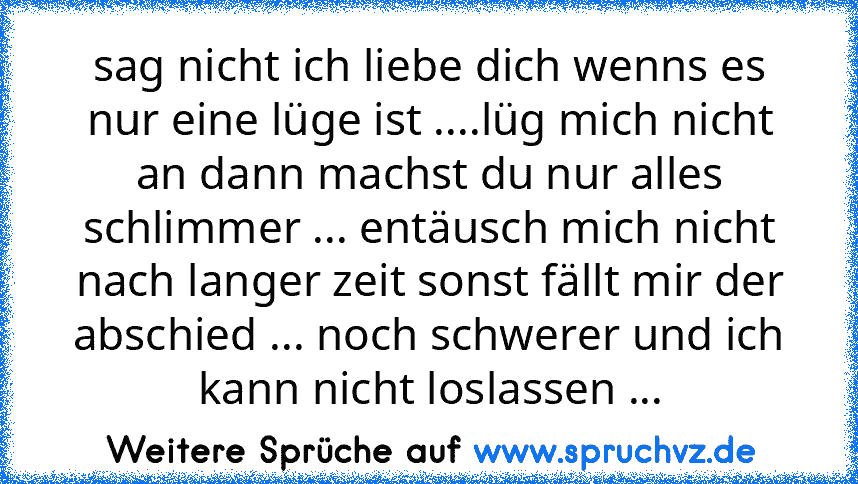 sag nicht ich liebe dich wenns es nur eine lüge ist ....lüg mich nicht an dann machst du nur alles schlimmer ... entäusch mich nicht nach langer zeit sonst fällt mir der abschied ... noch schwerer und ich kann nicht loslassen ...