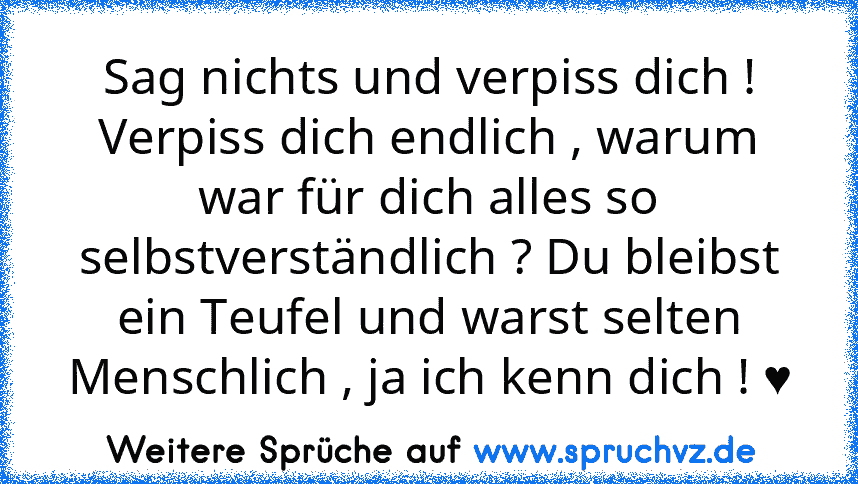 Sag nichts und verpiss dich !
Verpiss dich endlich , warum war für dich alles so selbstverständlich ? Du bleibst ein Teufel und warst selten Menschlich , ja ich kenn dich ! ♥