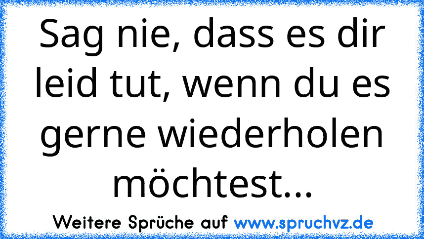 Sag nie, dass es dir leid tut, wenn du es gerne wiederholen möchtest...