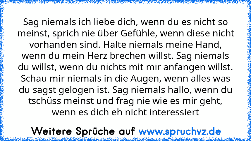 Sag niemals ich liebe dich, wenn du es nicht so meinst, sprich nie über Gefühle, wenn diese nicht vorhanden sind. Halte niemals meine Hand, wenn du mein Herz brechen willst. Sag niemals du willst, wenn du nichts mit mir anfangen willst. Schau mir niemals in die Augen, wenn alles was du sagst gelogen ist. Sag niemals hallo, wenn du tschüss meinst und frag nie wie es mir geht, wenn es dich eh nic...