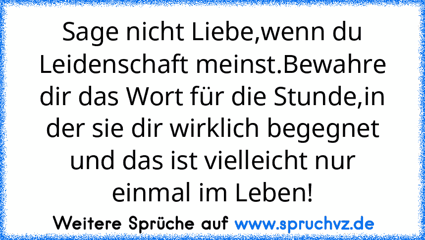 Sage nicht Liebe,wenn du Leidenschaft meinst.Bewahre dir das Wort für die Stunde,in der sie dir wirklich begegnet und das ist vielleicht nur einmal im Leben!