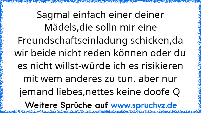 Sagmal einfach einer deiner Mädels,die solln mir eine Freundschaftseinladung schicken,da wir beide nicht reden können oder du es nicht willst-würde ich es risikieren mit wem anderes zu tun. aber nur jemand liebes,nettes keine doofe Q