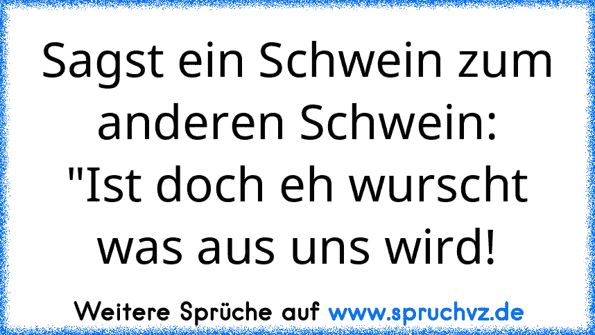 Sagst ein Schwein zum anderen Schwein:
"Ist doch eh wurscht was aus uns wird!