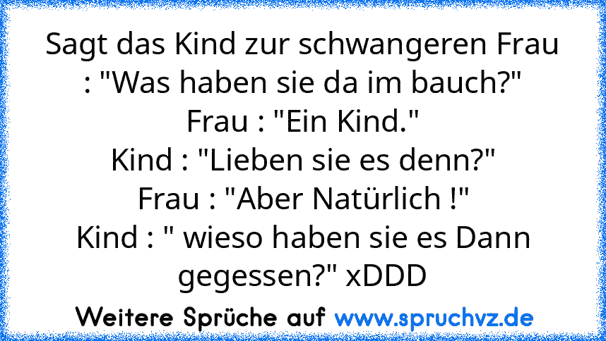 Sagt das Kind zur schwangeren Frau : "Was haben sie da im bauch?"
Frau : "Ein Kind."
Kind : "Lieben sie es denn?"
Frau : "Aber Natürlich !"
Kind : " wieso haben sie es Dann gegessen?" xDDD