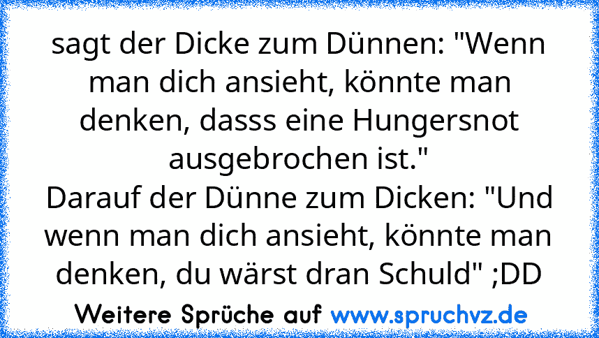 sagt der Dicke zum Dünnen: "Wenn man dich ansieht, könnte man denken, dasss eine Hungersnot ausgebrochen ist."
Darauf der Dünne zum Dicken: "Und wenn man dich ansieht, könnte man denken, du wärst dran Schuld" ;DD