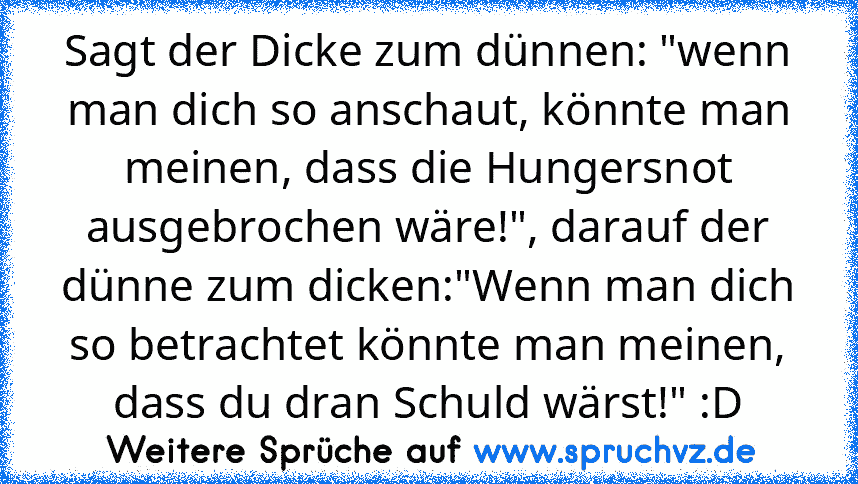 Sagt der Dicke zum dünnen: "wenn man dich so anschaut, könnte man meinen, dass die Hungersnot ausgebrochen wäre!", darauf der dünne zum dicken:"Wenn man dich so betrachtet könnte man meinen, dass du dran Schuld wärst!" :D