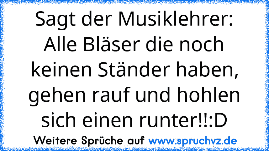 Sagt der Musiklehrer: Alle Bläser die noch keinen Ständer haben, gehen rauf und hohlen sich einen runter!!:D