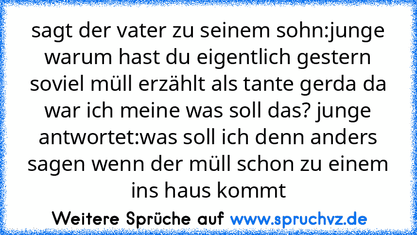 sagt der vater zu seinem sohn:junge warum hast du eigentlich gestern soviel müll erzählt als tante gerda da war ich meine was soll das? junge antwortet:was soll ich denn anders sagen wenn der müll schon zu einem ins haus kommt