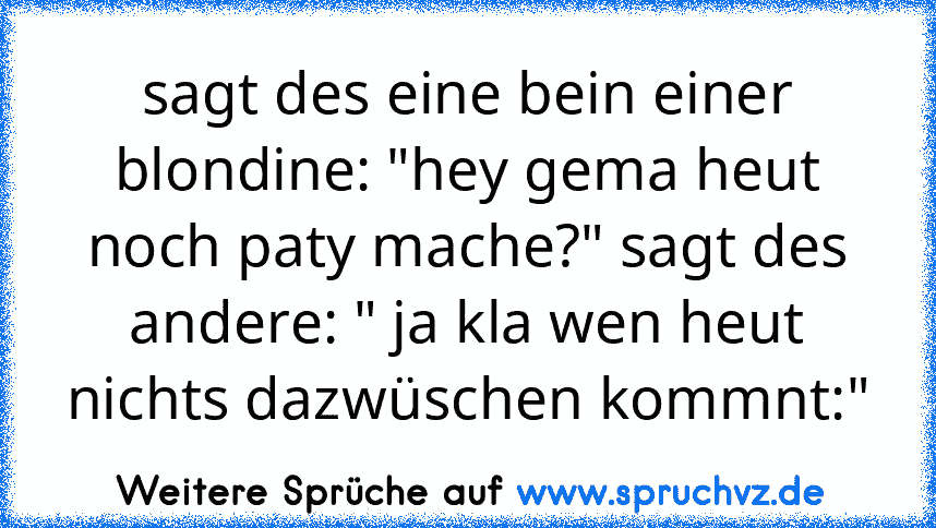 sagt des eine bein einer blondine: "hey gema heut noch paty mache?" sagt des andere: " ja kla wen heut nichts dazwüschen kommnt:"