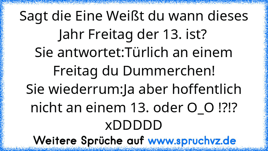 Sagt die Eine Weißt du wann dieses Jahr Freitag der 13. ist?
Sie antwortet:Türlich an einem Freitag du Dummerchen!
Sie wiederrum:Ja aber hoffentlich nicht an einem 13. oder O_O !?!?
xDDDDD