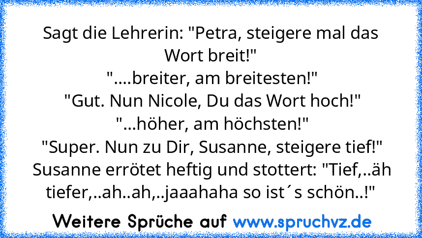 Sagt die Lehrerin: "Petra, steigere mal das Wort breit!"
 "....breiter, am breitesten!"
 "Gut. Nun Nicole, Du das Wort hoch!"
 "...höher, am höchsten!"
 "Super. Nun zu Dir, Susanne, steigere tief!"
 Susanne errötet heftig und stottert: "Tief,..äh tiefer,..ah..ah,..jaaahaha so ist´s schön..!"