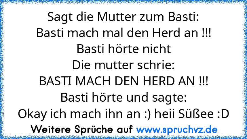 Sagt die Mutter zum Basti:
Basti mach mal den Herd an !!!
Basti hörte nicht
Die mutter schrie:
BASTI MACH DEN HERD AN !!!
Basti hörte und sagte:
Okay ich mach ihn an :) heii Süßee :D