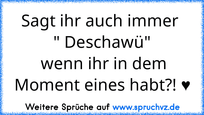 Sagt ihr auch immer 
" Deschawü"
 wenn ihr in dem Moment eines habt?! ♥