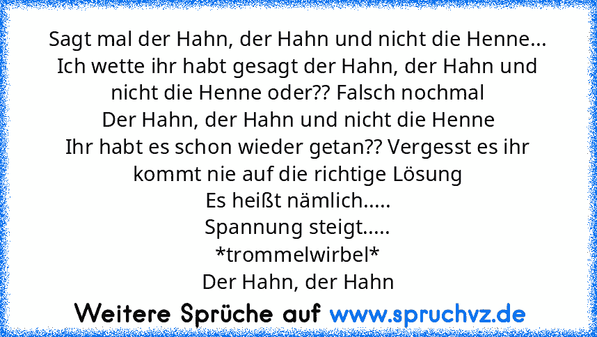 Sagt mal der Hahn, der Hahn und nicht die Henne...
Ich wette ihr habt gesagt der Hahn, der Hahn und nicht die Henne oder?? Falsch nochmal
Der Hahn, der Hahn und nicht die Henne
Ihr habt es schon wieder getan?? Vergesst es ihr kommt nie auf die richtige Lösung
Es heißt nämlich.....
Spannung steigt.....
*trommelwirbel*
Der Hahn, der Hahn