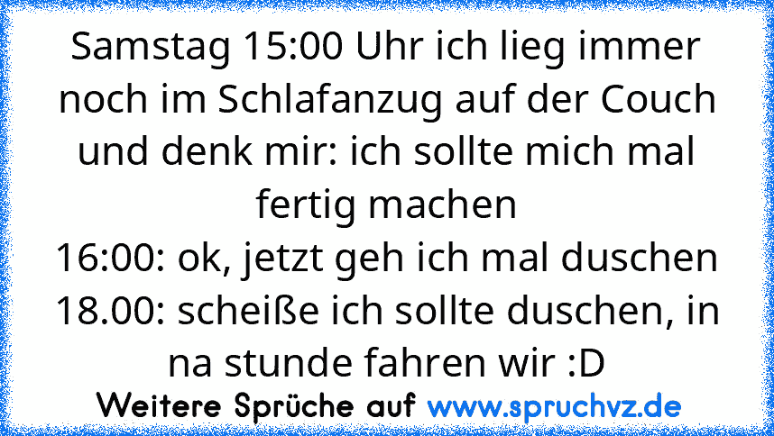 Samstag 15:00 Uhr ich lieg immer noch im Schlafanzug auf der Couch und denk mir: ich sollte mich mal fertig machen
16:00: ok, jetzt geh ich mal duschen
18.00: scheiße ich sollte duschen, in na stunde fahren wir :D