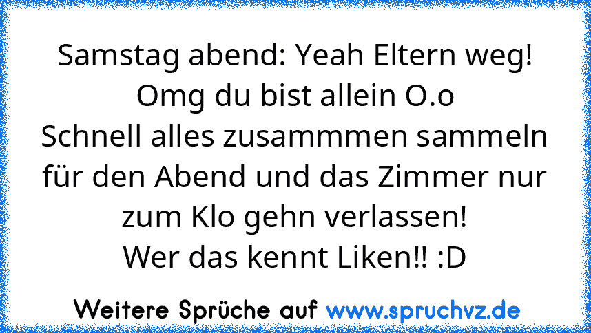 Samstag abend: Yeah Eltern weg!
Omg du bist allein O.o
Schnell alles zusammmen sammeln für den Abend und das Zimmer nur zum Klo gehn verlassen!
Wer das kennt Liken!! :D