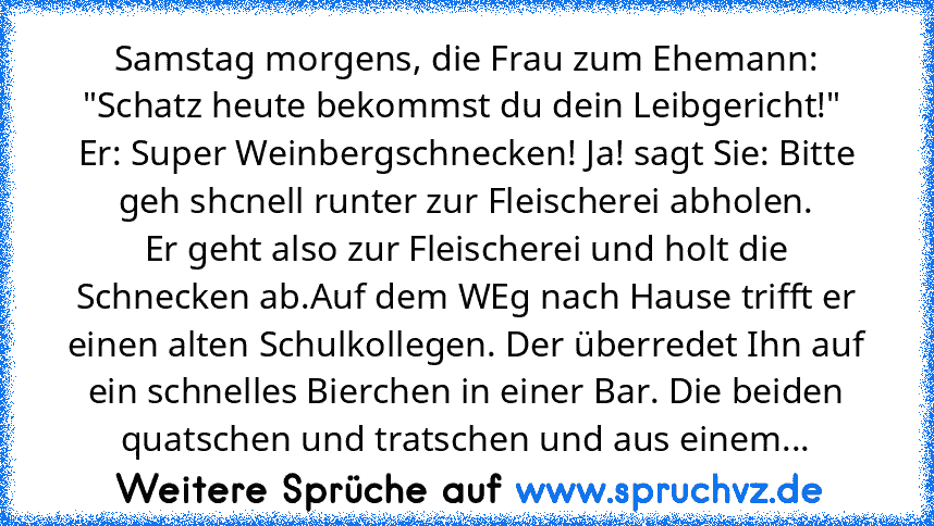 Samstag morgens, die Frau zum Ehemann: "Schatz heute bekommst du dein Leibgericht!"  Er: Super Weinbergschnecken! Ja! sagt Sie: Bitte geh shcnell runter zur Fleischerei abholen.
Er geht also zur Fleischerei und holt die Schnecken ab.Auf dem WEg nach Hause trifft er einen alten Schulkollegen. Der überredet Ihn auf ein schnelles Bierchen in einer Bar. Die beiden quatschen und tratschen und aus ei...