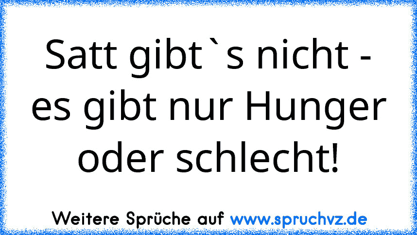 Satt gibt`s nicht - es gibt nur Hunger oder schlecht!