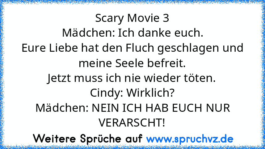 Scary Movie 3
Mädchen: Ich danke euch.
Eure Liebe hat den Fluch geschlagen und meine Seele befreit.
Jetzt muss ich nie wieder töten.
Cindy: Wirklich?
Mädchen: NEIN ICH HAB EUCH NUR VERARSCHT!