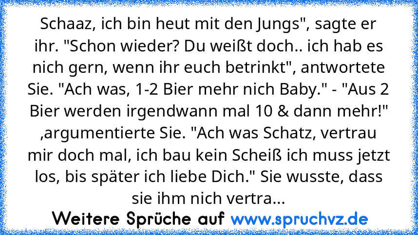 Schaaz, ich bin heut mit den Jungs", sagte er ihr. "Schon wieder? Du weißt doch.. ich hab es nich gern, wenn ihr euch betrinkt", antwortete Sie. "Ach was, 1-2 Bier mehr nich Baby." - "Aus 2 Bier werden irgendwann mal 10 & dann mehr!" ,argumentierte Sie. "Ach was Schatz, vertrau mir doch mal, ich bau kein Scheiß ich muss jetzt los, bis später ich liebe Dich." Sie wusste, dass sie ihm nich vertra...