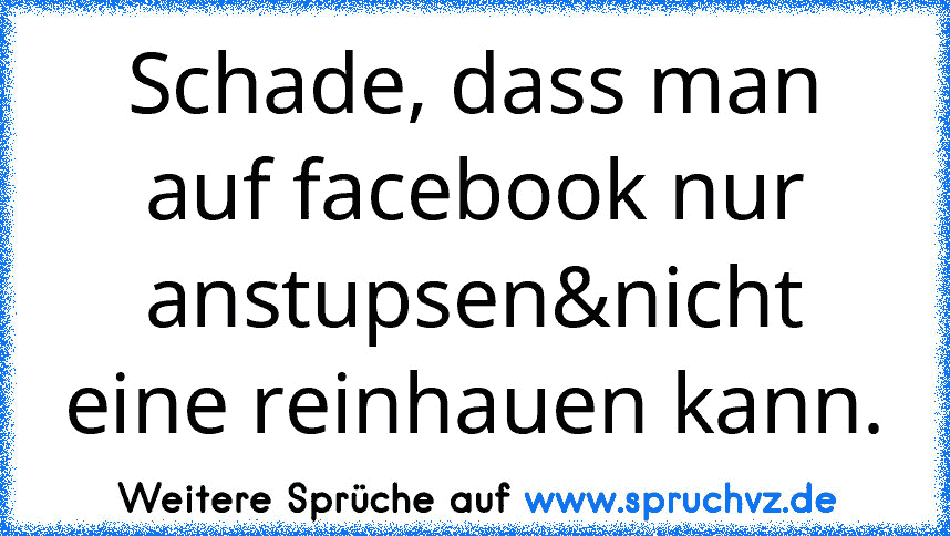 Schade, dass man auf facebook nur anstupsen&nicht eine reinhauen kann.