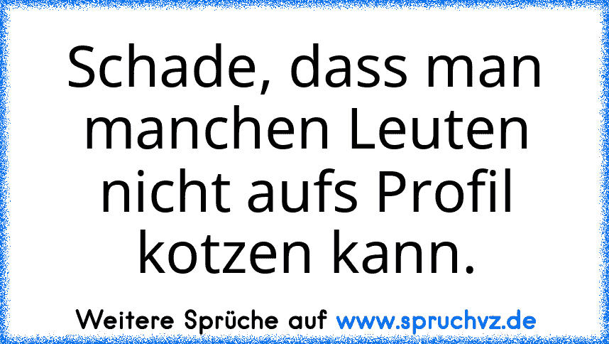 Schade, dass man manchen Leuten nicht aufs Profil kotzen kann.