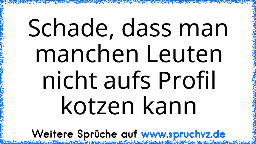 Schade, dass man manchen Leuten nicht aufs Profil kotzen kann