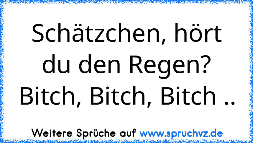 Schätzchen, hört du den Regen?
Bitch, Bitch, Bitch ..