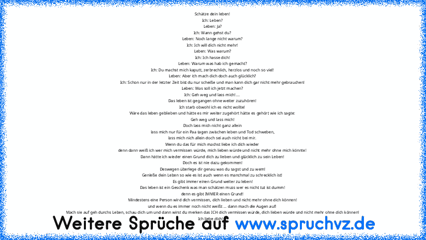 Schätze dein leben!
Ich: Leben?
Leben: Ja?
Ich: Wann gehst du?
Leben: Noch lange nicht warum?
Ich: Ich will dich nicht mehr!
Leben: Was warum?
Ich: Ich hasse dich!
Leben: Warum was hab ich gemacht?
Ich: Du machst mich kaputt, zerbrechlich, herzlos und noch so viel!
Leben: Aber ich mach dich doch auch glücklich?
Ich: Schon nur in der letzter Zeit bist du nur scheiße und man kann dich gar nicht m...