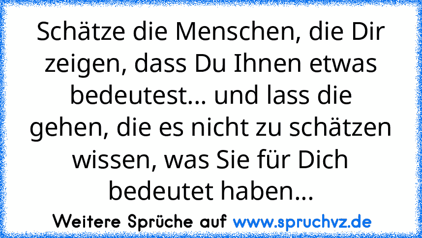 Schätze die Menschen, die Dir zeigen, dass Du Ihnen etwas bedeutest... und lass die gehen, die es nicht zu schätzen wissen, was Sie für Dich bedeutet haben...