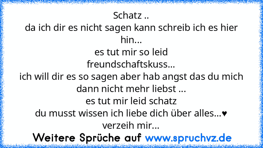 Schatz ..
da ich dir es nicht sagen kann schreib ich es hier hin...
es tut mir so leid
freundschaftskuss...
ich will dir es so sagen aber hab angst das du mich dann nicht mehr liebst ...
es tut mir leid schatz
du musst wissen ich liebe dich über alles...♥
verzeih mir...