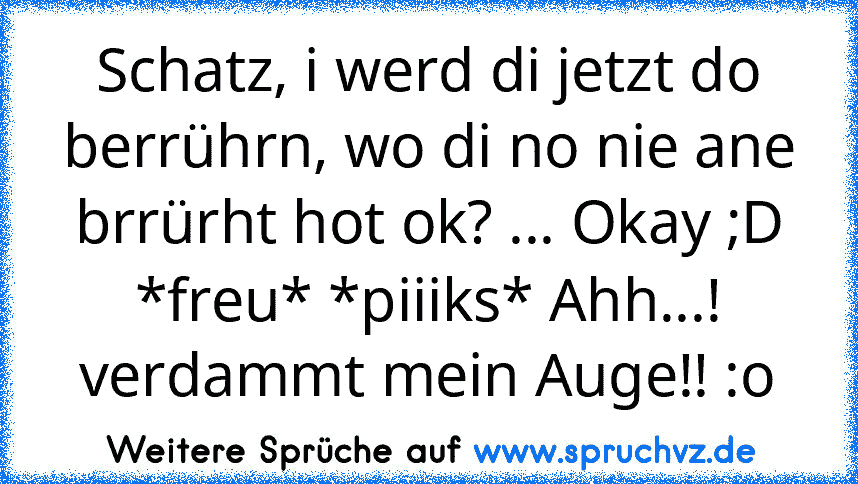 Schatz, i werd di jetzt do berrührn, wo di no nie ane brrürht hot ok? ... Okay ;D *freu* *piiiks* Ahh...! verdammt mein Auge!! :o