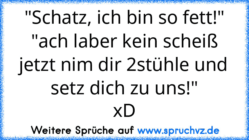 "Schatz, ich bin so fett!"
"ach laber kein scheiß jetzt nim dir 2stühle und setz dich zu uns!"
xD