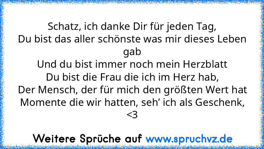 Schatz, ich danke Dir für jeden Tag,
Du bist das aller schönste was mir dieses Leben gab
Und du bist immer noch mein Herzblatt
Du bist die Frau die ich im Herz hab,
Der Mensch, der für mich den größten Wert hat
Momente die wir hatten, seh’ ich als Geschenk, 