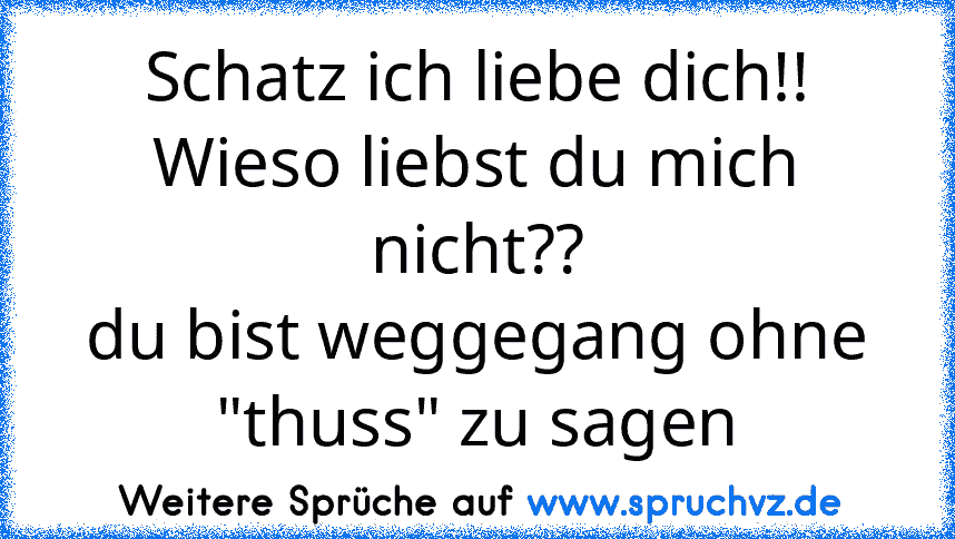 Schatz ich liebe dich!!
Wieso liebst du mich nicht??
du bist weggegang ohne "thuss" zu sagen