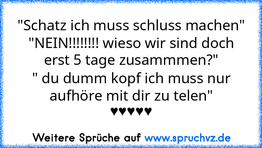 "Schatz ich muss schluss machen"
"NEIN!!!!!!!! wieso wir sind doch erst 5 tage zusammmen?"
" du dumm kopf ich muss nur aufhöre mit dir zu telen"
♥♥♥♥♥