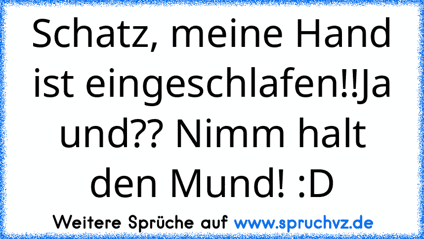 Schatz, meine Hand ist eingeschlafen!!Ja und?? Nimm halt den Mund! :D